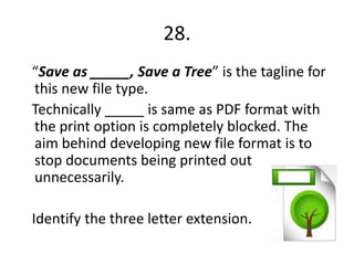 28.
“Save as _____, Save a Tree” is the tagline for
this new file type.
Technically _____ is same as PDF format with
the print option is completely blocked. The
aim behind developing new file format is to
stop documents being printed out
unnecessarily.

Identify the three letter extension.
 