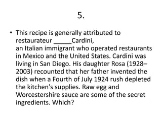 5.
• This recipe is generally attributed to
  restaurateur _____Cardini,
  an Italian immigrant who operated restaurants
  in Mexico and the United States. Cardini was
  living in San Diego. His daughter Rosa (1928–
  2003) recounted that her father invented the
  dish when a Fourth of July 1924 rush depleted
  the kitchen's supplies. Raw egg and
  Worcestershire sauce are some of the secret
  ingredients. Which?
 