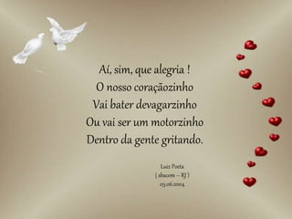 Aí, sim, que alegria !
O nosso coraçãozinho
Vai bater devagarzinho
Ou vai ser um motorzinho
Dentro da gente gritando.
Luiz Poeta
( sbacem – RJ )
03.06.2004
 
