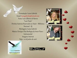 Formatação: Luzia Gabriele
Email: luziagabriele@hotmail.com
Poeta: Luiz Gilberto de Barros
“Luiz Poeta”
Direitos Autorais Reservados ao Autor - Biblioteca
Nacional - RJ
Montagens: Luzia Gabriele
Música: Enrique Chía Burbujas de Amor Piano -
Instrumental
Imagens: Internet
Data : 10 de Junho de 2016
 
