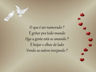 O que é ser namorado ?
É gritar pra todo mundo
Que a gente está se amando ?
É beijar e olhar de lado
Vendo os outros invejando ?
 