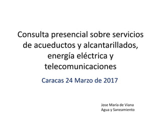 Consulta presencial sobre servicios
de acueductos y alcantarillados,
energía eléctrica y
telecomunicaciones
Caracas 24 Marzo de 2017
Jose María de Viana
Agua y Saneamiento
 