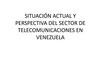 SITUACIÓN ACTUAL Y
PERSPECTIVA DEL SECTOR DE
TELECOMUNICACIONES EN
VENEZUELA
 