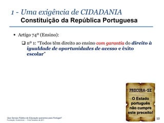 1 - Uma exigência de CIDADANIA
                Constituição da República Portuguesa

        Artigo 74º (Ensino):
                  nº 1: “Todos têm direito ao ensino com garantia do direito à
                   igualdade de oportunidades de acesso e êxito
                   escolar”




                                                                     O Estado
                                                                     português
                                                                    não cumpre
                                                                   este preceito!
Que Serviço Público de Educação queremos para Portugal?
Fundação Gulbenkian – 14 de Fevereiro de 2011
                                                                                    10
 