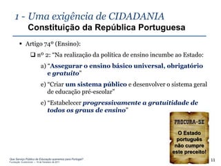 1 - Uma exigência de CIDADANIA
                Constituição da República Portuguesa
         Artigo 74º (Ensino):
                   nº 2: “Na realização da política de ensino incumbe ao Estado:
                            a) “Assegurar o ensino básico universal, obrigatório
                               e gratuito”
                            e) “Criar um sistema público e desenvolver o sistema geral
                               de educação pré-escolar”
                            e) “Estabelecer progressivamente a gratuitidade de
                               todos os graus de ensino”


                                                                           O Estado
                                                                           português
                                                                          não cumpre
                                                                         este preceito!
Que Serviço Público de Educação queremos para Portugal?
Fundação Gulbenkian – 14 de Fevereiro de 2011
                                                                                          11
 