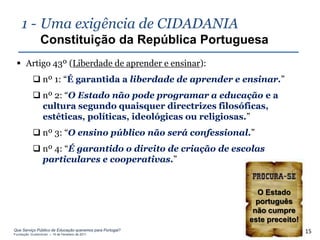 1 - Uma exigência de CIDADANIA
                Constituição da República Portuguesa
  Artigo 43º (Liberdade de aprender e ensinar):
            nº 1: “É garantida a liberdade de aprender e ensinar.”
            nº 2: “O Estado não pode programar a educação e a
             cultura segundo quaisquer directrizes filosóficas,
             estéticas, políticas, ideológicas ou religiosas.”
            nº 3: “O ensino público não será confessional.”
            nº 4: “É garantido o direito de criação de escolas
             particulares e cooperativas.”


                                                             O Estado
                                                             português
                                                            não cumpre
                                                           este preceito!
Que Serviço Público de Educação queremos para Portugal?
Fundação Gulbenkian – 14 de Fevereiro de 2011
                                                                            15
 