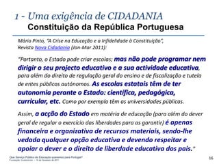1 - Uma exigência de CIDADANIA
                Constituição da República Portuguesa
       Mário Pinto, “A Crise na Educação e a Infidelidade à Constituição”,
       Revista Nova Cidadania (Jan-Mar 2011):

       “Portanto, o Estado pode criar escolas; mas não pode programar nem
       dirigir o seu projecto educativo e a sua actividade educativa,
       para além do direito de regulação geral do ensino e de fiscalização e tutela
       de entes públicos autónomos. As escolas estatais têm de ter
       autonomia perante o Estado: científica, pedagógica,
       curricular, etc. Como por exemplo têm as universidades públicas.
       Assim, a acção do Estado em matéria de educação (para além do dever
       geral de regular o exercício das liberdades para as garantir) é apenas
       financeira e organizativa de recursos materiais, sendo-lhe
       vedada qualquer opção educativa e devendo respeitar e
       apoiar o dever e o direito de liberdade educativa dos pais.”
Que Serviço Público de Educação queremos para Portugal?
Fundação Gulbenkian – 14 de Fevereiro de 2011
                                                                                      16
 