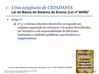 1 - Uma exigência de CIDADANIA
              Lei de Bases do Sistema de Ensino (Lei nº 46/86)*

             Artigo 1º
                   nº 3: o sistema educativo desenvolve-se segundo um
                    conjunto organizado de estruturas e de acções diversificadas,
                    por iniciativa e sob responsabilidade de diferentes
                    instituições e entidades públicas, particulares e
                    cooperativas.




                                                                                                 O Estado
                                                                                                 português
                                                                                                não cumpre
      * Lei com valor reforçado (com pequenas alterações: Leis nº 115/97, 49/2005 e 85/2009)   este preceito!
Que Serviço Público de Educação queremos para Portugal?
Fundação Gulbenkian – 14 de Fevereiro de 2011
                                                                                                                17
 