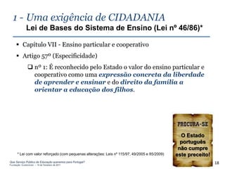 1 - Uma exigência de CIDADANIA
              Lei de Bases do Sistema de Ensino (Lei nº 46/86)*

      Capítulo VII - Ensino particular e cooperativo
      Artigo 57º (Especificidade)
                nº 1: É reconhecido pelo Estado o valor do ensino particular e
                 cooperativo como uma expressão concreta da liberdade
                 de aprender e ensinar e do direito da família a
                 orientar a educação dos filhos.




                                                                                                 O Estado
                                                                                                 português
                                                                                                não cumpre
      * Lei com valor reforçado (com pequenas alterações: Leis nº 115/97, 49/2005 e 85/2009)   este preceito!
Que Serviço Público de Educação queremos para Portugal?
Fundação Gulbenkian – 14 de Fevereiro de 2011
                                                                                                                18
 