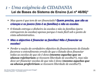 1 - Uma exigência de CIDADANIA
              Lei de Bases do Sistema de Ensino (Lei nº 46/86)*

       Mas quem é que tem de ser financiado? Quem precisa, que são as
        crianças e os jovens (isto é as famílias) e não as escolas.
       O Estado entrega o dinheiro às escolas e não às famílias (para
        entregarem às escolas) apenas porque é mais fácil sob o ponto de
        vista administrativo.
       Mas o objectivo é financiar as famílias! Não é financiar as
        escolas!
       Perder a noção do verdadeiro objectivo do financiamento do Estado
        favorece o entendimento errado de que o Estado deve financiar
        todas as escolas de que ele é dono (mesmo aquelas que os
        alunos rejeitariam se tivessem liberdade de escolha?!), mas não
        deve ser financiar escolas de que não é dono (mesmo aquelas que
        os alunos prefeririam se tivessem liberdade de escolha?!).

Que Serviço Público de Educação queremos para Portugal?
Fundação Gulbenkian – 14 de Fevereiro de 2011
                                                                            21
 