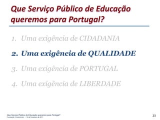 Que Serviço Público de Educação
    queremos para Portugal?

     1. Uma exigência de CIDADANIA

     2. Uma exigência de QUALIDADE

     3. Uma exigência de PORTUGAL

     4. Uma exigência de LIBERDADE



Que Serviço Público de Educação queremos para Portugal?
Fundação Gulbenkian – 14 de Fevereiro de 2011
                                                          23
 