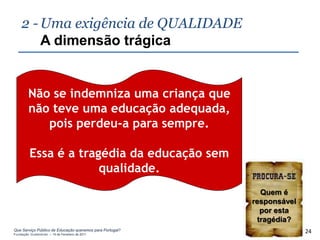 2 - Uma exigência de QUALIDADE
        A dimensão trágica


        Não se indemniza uma criança que
        não teve uma educação adequada,
           pois perdeu-a para sempre.

         Essa é a tragédia da educação sem
                      qualidade.
                                                            Quem é
                                                          responsável
                                                            por esta
                                                           tragédia?
Que Serviço Público de Educação queremos para Portugal?
Fundação Gulbenkian – 14 de Fevereiro de 2011
                                                                        24
 