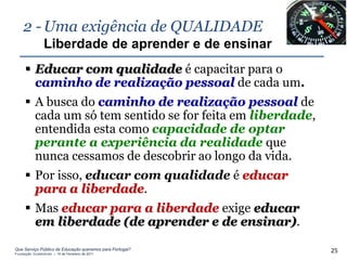 2 - Uma exigência de QUALIDADE
                Liberdade de aprender e de ensinar
      Educar com qualidade é capacitar para o
       caminho de realização pessoal de cada um.
      A busca do caminho de realização pessoal de
       cada um só tem sentido se for feita em liberdade,
       entendida esta como capacidade de optar
       perante a experiência da realidade que
       nunca cessamos de descobrir ao longo da vida.
      Por isso, educar com qualidade é educar
       para a liberdade.
      Mas educar para a liberdade exige educar
       em liberdade (de aprender e de ensinar).

Que Serviço Público de Educação queremos para Portugal?
Fundação Gulbenkian – 14 de Fevereiro de 2011
                                                           25
 
