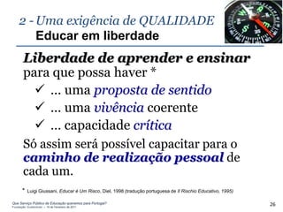 2 - Uma exigência de QUALIDADE
        Educar em liberdade
       Liberdade de aprender e ensinar
       para que possa haver *
          … uma proposta de sentido
          … uma vivência coerente
          … capacidade crítica
       Só assim será possível capacitar para o
       caminho de realização pessoal de
       cada um.
       *   Luigi Giussani, Educar é Um Risco, Diel, 1998 (tradução portuguesa de Il Rischio Educativo, 1995)

Que Serviço Público de Educação queremos para Portugal?
Fundação Gulbenkian – 14 de Fevereiro de 2011
                                                                                                               26
 