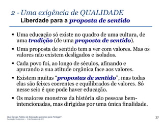 2 - Uma exigência de QUALIDADE
                Liberdade para a proposta de sentido

      Uma educação só existe no quadro de uma cultura, de
       uma tradição (de uma proposta de sentido).
      Uma proposta de sentido tem a ver com valores. Mas os
       valores não existem desligados e isolados.
      Cada povo foi, ao longo de séculos, afinando e
       apurando a sua atitude orgânica face aos valores.
      Existem muitas “propostas de sentido”, mas todas
       elas são feixes coerentes e equilibrados de valores. Só
       nesse seio é que pode haver educação.
      Os maiores monstros da história são pessoas bem-
       intencionadas, mas dirigidas por uma única finalidade.

Que Serviço Público de Educação queremos para Portugal?
Fundação Gulbenkian – 14 de Fevereiro de 2011
                                                                 27
 