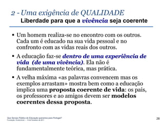 2 - Uma exigência de QUALIDADE
                Liberdade para que a vivência seja coerente

      Um homem realiza-se no encontro com os outros.
       Cada um é educado na sua vida pessoal e no
       confronto com as vidas reais dos outros.
      A educação faz-se dentro de uma experiência de
       vida (de uma vivência). Ela não é
       fundamentalmente teórica, mas prática.
      A velha máxima «as palavras convencem mas os
       exemplos arrastam» mostra bem como a educação
       implica uma proposta coerente de vida: os pais,
       os professores e ao amigos devem ser modelos
       coerentes dessa proposta.

Que Serviço Público de Educação queremos para Portugal?
Fundação Gulbenkian – 14 de Fevereiro de 2011
                                                              28
 