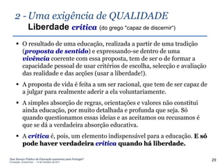 2 - Uma exigência de QUALIDADE
                Liberdade crítica (do grego "capaz de discernir“)
      O resultado de uma educação, realizada a partir de uma tradição
       (proposta de sentido) e expressando-se dentro de uma
       vivência coerente com essa proposta, tem de ser o de formar a
       capacidade pessoal de usar critérios de escolha, selecção e avaliação
       das realidade e das acções (usar a liberdade!).
      A proposta de vida é feita a um ser racional, que tem de ser capaz de
       a julgar para realmente aderir a ela voluntariamente.
      A simples absorção de regras, orientações e valores não constitui
       ainda educação, por muito detalhada e profunda que seja. Só
       quando questionamos essas ideias e as aceitamos ou recusamos é
       que se dá a verdadeira absorção educativa.
      A crítica é, pois, um elemento indispensável para a educação. E só
       pode haver verdadeira crítica quando há liberdade.

Que Serviço Público de Educação queremos para Portugal?
Fundação Gulbenkian – 14 de Fevereiro de 2011
                                                                               29
 