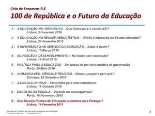 Ciclo de Encontros FLE

    100 de República e o Futuro da Educação
     1 - A EDUCAÇÃO NA I REPÚBLICA – Que lições para o século XXI?
              Lisboa, 3 Fevereiro 2010
     2 - A EDUCAÇÃO NO REGIME DEMOCRÁTICO – Direito à educação ou Estado educador?
              Lisboa, 24 Fevereiro 2010
     3 - A INFORMAÇÃO AO SERVIÇO DA EDUCAÇÃO – Saber é poder?
               Lisboa, 10 Março 2010
     4 - EDUCAÇÃO E DESENVOLVIMENTO – Há futuro sem educação?
             Lisboa, 14 Abril 2010
     5 - POLÍTICA PARA A EDUCAÇÃO – Em busca de um novo modelo de governação
               Porto, 20 Maio 2010
     6 - HUMANIDADES, CIÊNCIA E RELIGIÃO – Educar porquê e para quê?
             Coimbra, 29 Setembro 2010
     7 - A ESCOLA DE HOJE – Elementos para uma refundação
              Lisboa, 19 Outubro 2010
     8 - ESCOLHA DA ESCOLA – Verdade ou consequência?
              Porto, 16 Novembro 2010
     9 - Que Serviço Público de Educação queremos para Portugal?
              Lisboa, 14 Fevereiro 2011

Que Serviço Público de Educação queremos para Portugal?
Fundação Gulbenkian – 14 de Fevereiro de 2011
                                                                                     3
 