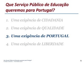 Que Serviço Público de Educação
    queremos para Portugal?

     1. Uma exigência de CIDADANIA

     2. Uma exigência de QUALIDADE

     3. Uma exigência de PORTUGAL

     4. Uma exigência de LIBERDADE



Que Serviço Público de Educação queremos para Portugal?
Fundação Gulbenkian – 14 de Fevereiro de 2011
                                                          31
 