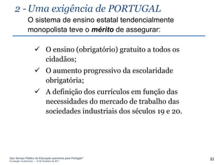 2 - Uma exigência de PORTUGAL
                O sistema de ensino estatal tendencialmente
                monopolista teve o mérito de assegurar:

                       O ensino (obrigatório) gratuito a todos os
                        cidadãos;
                       O aumento progressivo da escolaridade
                        obrigatória;
                       A definição dos currículos em função das
                        necessidades do mercado de trabalho das
                        sociedades industriais dos séculos 19 e 20.




Que Serviço Público de Educação queremos para Portugal?
Fundação Gulbenkian – 14 de Fevereiro de 2011
                                                                      32
 