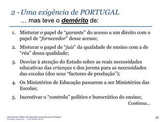 2 - Uma exigência de PORTUGAL
                … mas teve o demérito de:
     1. Misturar o papel de “garante” do acesso a um direito com o
        papel de “fornecedor” desse acesso;
     2. Misturar o papel de “juiz” da qualidade de ensino com a de
        “réu” dessa qualidade;
     3. Desviar à atenção do Estado sobre as reais necessidades
        educativas das crianças e dos jovens para as necessidades
        das escolas (dos seus “factores de produção”);
     4. Os Ministérios de Educação passarem a ser Ministérios das
        Escolas;
     5. Incentivar o “controlo” político e burocrático do ensino;
                                                          Continua…

Que Serviço Público de Educação queremos para Portugal?
Fundação Gulbenkian – 14 de Fevereiro de 2011
                                                                      33
 