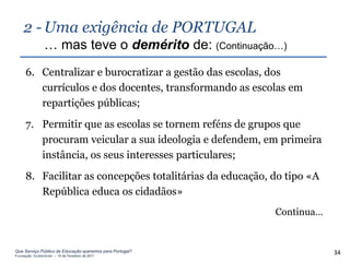 2 - Uma exigência de PORTUGAL
                … mas teve o demérito de: (Continuação…)
     6. Centralizar e burocratizar a gestão das escolas, dos
        currículos e dos docentes, transformando as escolas em
        repartições públicas;
     7. Permitir que as escolas se tornem reféns de grupos que
        procuram veicular a sua ideologia e defendem, em primeira
        instância, os seus interesses particulares;
     8. Facilitar as concepções totalitárias da educação, do tipo «A
        República educa os cidadãos»
                                                          Continua…


Que Serviço Público de Educação queremos para Portugal?
Fundação Gulbenkian – 14 de Fevereiro de 2011
                                                                       34
 