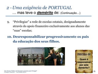 2 - Uma exigência de PORTUGAL
                … mas teve o demérito de: (Continuação…)

     9.          “Privilegiar” a rede de escolas estatais, designadamente
                 através do apoio financeiro exclusivamente aos alunos das
                 “suas” escolas;

     10. Desresponsabilizar progressivamente os pais
         da educação dos seus filhos.




                                                                  Quem é
                                                                responsável
                                                                  por este
                                                                 demérito?
Que Serviço Público de Educação queremos para Portugal?
Fundação Gulbenkian – 14 de Fevereiro de 2011
                                                                              35
 