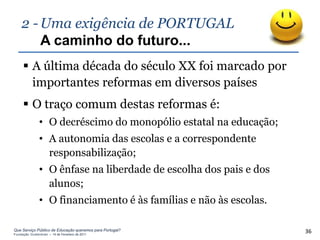 2 - Uma exigência de PORTUGAL
        A caminho do futuro...
      A última década do século XX foi marcado por
       importantes reformas em diversos países
      O traço comum destas reformas é:
               • O decréscimo do monopólio estatal na educação;
               • A autonomia das escolas e a correspondente
                 responsabilização;
               • O ênfase na liberdade de escolha dos pais e dos
                 alunos;
               • O financiamento é às famílias e não às escolas.

Que Serviço Público de Educação queremos para Portugal?
Fundação Gulbenkian – 14 de Fevereiro de 2011
                                                                   36
 
