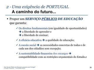 2 - Uma exigência de PORTUGAL
        A caminho do futuro...
      Propor um SERVIÇO PÚBLICO DE EDUCAÇÃO
       que garanta:
                          Os direitos fundamentais (em igualdade de oportunidades)
                            a liberdade de aprender e
                            a liberdade de ensinar;
                          A eficácia educativa  a qualidade de educação;
                          A coesão social  as necessidades concretas de todos e de
                           cada um dos cidadãos sem excepção;
                          A sustentabilidade financeira dos encargos 
                           compatibilidade com as restrições orçamentais do Estado.c


Que Serviço Público de Educação queremos para Portugal?
Fundação Gulbenkian – 14 de Fevereiro de 2011
                                                                                       38
 