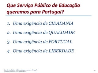 Que Serviço Público de Educação
    queremos para Portugal?

     1. Uma exigência de CIDADANIA

     2. Uma exigência de QUALIDADE

     3. Uma exigência de PORTUGAL

     4. Uma exigência de LIBERDADE



Que Serviço Público de Educação queremos para Portugal?
Fundação Gulbenkian – 14 de Fevereiro de 2011
                                                          4
 