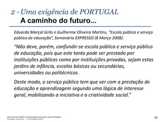 2 - Uma exigência de PORTUGAL
        A caminho do futuro...
        Eduardo Marçal Grilo e Guilherme Oliveira Martins, “Escola pública e serviço
        público de educação”, Semanário EXPRESSO (8 Março 2008):
        “Não deve, porém, confundir-se escola pública e serviço público
        de educação, pois que este tanto pode ser prestado por
        instituições públicas como por instituições privadas, sejam estas
        jardins de infância, escolas básicas ou secundárias,
        universidades ou politécnicos.
        Deste modo, o serviço público tem que ver com a prestação de
        educação e aprendizagem segundo uma lógica de interesse
        geral, mobilizando a iniciativa e a criatividade social.”


Que Serviço Público de Educação queremos para Portugal?
Fundação Gulbenkian – 14 de Fevereiro de 2011
                                                                                       41
 