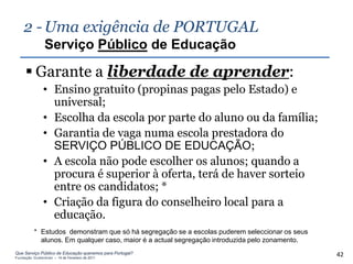 2 - Uma exigência de PORTUGAL
                Serviço Público de Educação

      Garante a liberdade de aprender:
               • Ensino gratuito (propinas pagas pelo Estado) e
                 universal;
               • Escolha da escola por parte do aluno ou da família;
               • Garantia de vaga numa escola prestadora do
                 SERVIÇO PÚBLICO DE EDUCAÇÃO;
               • A escola não pode escolher os alunos; quando a
                 procura é superior à oferta, terá de haver sorteio
                 entre os candidatos; *
               • Criação da figura do conselheiro local para a
                 educação.
          * Estudos demonstram que só há segregação se a escolas puderem seleccionar os seus
            alunos. Em qualquer caso, maior é a actual segregação introduzida pelo zonamento.
Que Serviço Público de Educação queremos para Portugal?
Fundação Gulbenkian – 14 de Fevereiro de 2011
                                                                                                42
 