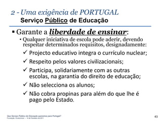 2 - Uma exigência de PORTUGAL
                Serviço Público de Educação
      Garante a liberdade de ensinar:
               • Qualquer iniciativa de escola pode aderir, devendo
                 respeitar determinados requisitos, designadamente:
                    Projecto educativo integra o currículo nuclear;
                    Respeito pelos valores civilizacionais;
                    Participa, solidariamente com as outras
                     escolas, na garantia do direito de educação;
                    Não selecciona os alunos;
                    Não cobra propinas para além do que lhe é
                     pago pelo Estado.

Que Serviço Público de Educação queremos para Portugal?
Fundação Gulbenkian – 14 de Fevereiro de 2011
                                                                       43
 