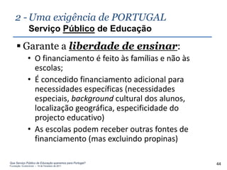 2 - Uma exigência de PORTUGAL
                Serviço Público de Educação

      Garante a liberdade de ensinar:
               • O financiamento é feito às famílias e não às
                 escolas;
               • É concedido financiamento adicional para
                 necessidades específicas (necessidades
                 especiais, background cultural dos alunos,
                 localização geográfica, especificidade do
                 projecto educativo)
               • As escolas podem receber outras fontes de
                 financiamento (mas excluindo propinas)

Que Serviço Público de Educação queremos para Portugal?
Fundação Gulbenkian – 14 de Fevereiro de 2011
                                                                44
 