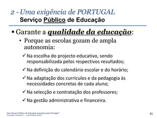 2 - Uma exigência de PORTUGAL
                Serviço Público de Educação

      Garante a qualidade da educação:
               • Porque as escolas gozam de ampla
                 autonomia:
                   Na escolha do projecto educativo, sendo
                    responsabilizada pelos respectivos resultados;
                   Na definição do calendário escolar e do horário;
                   Na adaptação dos currículos e da pedagogia às
                    necessidades concretas de cada aluno;
                   Na selecção e contratação dos professores;
                   Na gestão administrativa e financeira.

Que Serviço Público de Educação queremos para Portugal?
Fundação Gulbenkian – 14 de Fevereiro de 2011
                                                                       45
 