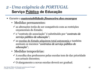 2 - Uma exigência de PORTUGAL
                Serviço Público de Educação
      Garante a sustentabilidade financeira dos encargos
               • Medidas permanentes:
                    as alterações terão de ser compatíveis com as restrições
                     orçamentais do Estado;
                    o “contrato de associação” é substituído por “contrato de
                     serviço público de educação”;
                    as escolas do Estado adquirem total autonomia e também
                     assinam os mesmos “contratos de serviço público de
                     educação”;
               • Medidas temporárias:
                    A escolha dos professores pelas escolas tem de dar prioridade
                     aos actuais docentes;
                    O alargamento a novas escolas deverá ser gradual.
Que Serviço Público de Educação queremos para Portugal?
Fundação Gulbenkian – 14 de Fevereiro de 2011
                                                                                     47
 