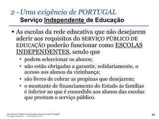 2 - Uma exigência de PORTUGAL
                Serviço Independente de Educação
      As escolas da rede educativa que não desejarem
       aderir aos requisitos do SERVIÇO PÚBLICO DE
       EDUCAÇÃO poderão funcionar como ESCOLAS
       INDEPENDENTES, sendo que
               • podem seleccionar os alunos;
               • não estão obrigadas a garantir, solidariamente, o
                 acesso aos alunos da vizinhança;
               • são livres de cobrar as propinas que desejarem;
               • o montante de financiamento do Estado às famílias
                 é inferior ao que é concedido aos alunos das escolas
                 que prestam o serviço público.

Que Serviço Público de Educação queremos para Portugal?
Fundação Gulbenkian – 14 de Fevereiro de 2011
                                                                        48
 