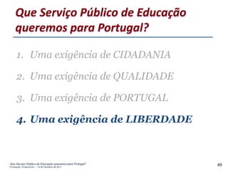 Que Serviço Público de Educação
    queremos para Portugal?

     1. Uma exigência de CIDADANIA

     2. Uma exigência de QUALIDADE

     3. Uma exigência de PORTUGAL

     4. Uma exigência de LIBERDADE



Que Serviço Público de Educação queremos para Portugal?
Fundação Gulbenkian – 14 de Fevereiro de 2011
                                                          49
 