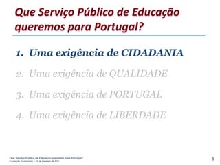 Que Serviço Público de Educação
    queremos para Portugal?

     1. Uma exigência de CIDADANIA

     2. Uma exigência de QUALIDADE

     3. Uma exigência de PORTUGAL

     4. Uma exigência de LIBERDADE



Que Serviço Público de Educação queremos para Portugal?
Fundação Gulbenkian – 14 de Fevereiro de 2011
                                                          5
 
