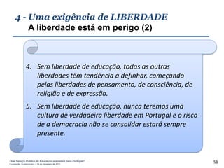 4 - Uma exigência de LIBERDADE
        A liberdade está em perigo (2)



              4. Sem liberdade de educação, todas as outras
                 liberdades têm tendência a definhar, começando
                 pelas liberdades de pensamento, de consciência, de
                 religião e de expressão.
              5. Sem liberdade de educação, nunca teremos uma
                 cultura de verdadeira liberdade em Portugal e o risco
                 de a democracia não se consolidar estará sempre
                 presente.


Que Serviço Público de Educação queremos para Portugal?
Fundação Gulbenkian – 14 de Fevereiro de 2011
                                                                         51
 