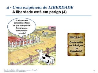 4 - Uma exigência de LIBERDADE
        A liberdade está em perigo (4)

                    Já alguma vez
                  pensaste no facto
                 de que nos querem
                     fechar numa
                     comunidade
                       cercada?



                                                          Onde estão
                                                          os inimigos
                                                               da
                                                          liberdade?




Que Serviço Público de Educação queremos para Portugal?
Fundação Gulbenkian – 14 de Fevereiro de 2011
                                                                        52
 