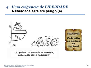 4 - Uma exigência de LIBERDADE
        A liberdade está em perigo (4)




                                                              Onde estão
                                                              os inimigos
                                                                   da
                                                              liberdade?

                     “Ok, podem ter liberdade de expressão,
                        mas cuidado com a linguagem!”



Que Serviço Público de Educação queremos para Portugal?
Fundação Gulbenkian – 14 de Fevereiro de 2011
                                                                            53
 
