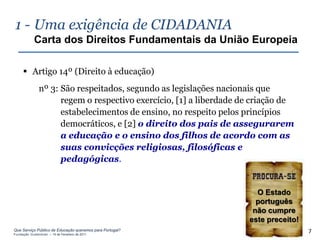 1 - Uma exigência de CIDADANIA
            Carta dos Direitos Fundamentais da União Europeia

      Artigo 14º (Direito à educação)
               nº 3: São respeitados, segundo as legislações nacionais que
                     regem o respectivo exercício, [1] a liberdade de criação de
                     estabelecimentos de ensino, no respeito pelos princípios
                     democráticos, e [2] o direito dos pais de assegurarem
                     a educação e o ensino dos filhos de acordo com as
                     suas convicções religiosas, filosóficas e
                     pedagógicas.


                                                                      O Estado
                                                                      português
                                                                     não cumpre
                                                                    este preceito!
Que Serviço Público de Educação queremos para Portugal?
Fundação Gulbenkian – 14 de Fevereiro de 2011
                                                                                     7
 