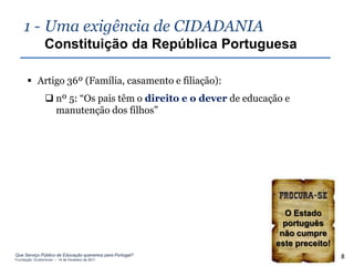 1 - Uma exigência de CIDADANIA
                Constituição da República Portuguesa

       Artigo 36º (Família, casamento e filiação):
                 nº 5: “Os pais têm o direito e o dever de educação e
                  manutenção dos filhos”




                                                                    O Estado
                                                                    português
                                                                   não cumpre
                                                                  este preceito!
Que Serviço Público de Educação queremos para Portugal?
Fundação Gulbenkian – 14 de Fevereiro de 2011
                                                                                   8
 