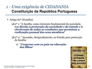 1 - Uma exigência de CIDADANIA
                Constituição da República Portuguesa

       Artigo 67º (Família):
                 nº 1: “A família, como elemento fundamental da sociedade,
                  tem direito à protecção da sociedade e do Estado e à
                  efectivação de todas as condições que permitam a
                  realização pessoal dos seus membros”
                 nº 2: “ Incumbe, designadamente, ao Estado para protecção
                  da família:
                          c) “Cooperar com os pais na educação
                             dos filhos”


                                                                    O Estado
                                                                    português
                                                                   não cumpre
                                                                  este preceito!
Que Serviço Público de Educação queremos para Portugal?
Fundação Gulbenkian – 14 de Fevereiro de 2011
                                                                                   9
 