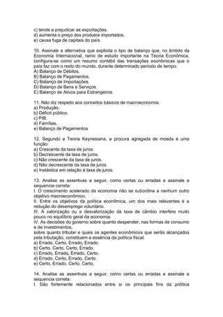 c) tende a prejudicar as exportações.
d) aumenta o preço dos produtos importados.
e) causa fuga de capitais do país.
10. Assinale a alternativa que explicita o tipo de balanço que, no âmbito da
Economia Internacional, ramo de estudo importante na Teoria Econômica,
configura-se como um resumo contábil das transações econômicas que o
país faz com o resto do mundo, durante determinado período de tempo.
A) Balanço de Débitos.
B) Balanço de Pagamentos.
C) Balanço de Importações.
D) Balanço de Bens e Serviços.
E) Balanço de Ativos para Estrangeiros.
11. Não diz respeito aos conceitos básicos de macroeconomia:
a) Produção.
b) Déficit público.
c) PIB.
d) Famílias.
e) Balanço de Pagamentos
12. Segundo a Teoria Keynesiana, a procura agregada de moeda é uma
função:
a) Crescente da taxa de juros.
b) Decrescente da taxa de juros.
c) Não crescente da taxa de juros.
d) Não decrescente da taxa de juros.
e) Inelástica em relação à taxa de juros.
13. Analise as assertivas a seguir, como certas ou erradas e assinale a
sequencia correta:
I. O crescimento acelerado da economia não se subordina a nenhum outro
objetivo macroeconômico.
II. Entre os objetivos da política econômica, um dos mais relevantes é a
redução do desemprego voluntário.
III. A valorização ou a desvalorização da taxa de câmbio interfere muito
pouco no equilíbrio geral da economia.
iV. As decisões do governo sobre quanto despender, nas formas de consumo
e de investimentos,
sobre quanto tributar e quais os agentes econômicos que serão alcançados
pela tributação, constituem a essência da política fiscal.
a) Errado, Certo, Errado, Errado
b) Certo, Certo, Certo, Errado.
c) Errado, Errado, Errado, Certo.
d) Errado, Certo, Errado, Certo.
e) Certo, Errado, Certo, Certo.
14. Analise as assertivas a seguir, como certas ou erradas e assinale a
sequencia correta:
I. São fortemente relacionados entre si os principais fins da política
 