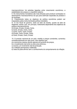macroeconômica: há estreitas ligações entre crescimento econômico, a
estabilidade dos preços e o equilíbrio externo.
II. Os instrumentos monetários são mais eficazes para produzir contrações no
desempenho macroeconômico do que para estimular expansão do produto e
do emprego.
III. Praticamente todos os objetivos da política econômica podem ser
impactados pelos instrumentosda política monetária.
iV. O mix fiscal do governo, tanto do lado da receita, quanto do lado do
dispêndio, tende a ser, em princípio, fortemente dependente dos objetivos da
política macroeconômica.
A) Errado, Errado, Errado, Certo.
b) Certo, Errado, Certo, Certo.
c) Certo, Certo, Certo, Errado.
d) Errado, Certo, Errado, Certo.
e) Certo, Errado, Certo, Errado
15. O produto nacional de um país, medido a preços constantes, aumentou
consideravelmente em dois anos. Isso significa que:
a) a economia cresceu devido apenas ao aumento de preços.
b) o investimento real entre os dois anos diminuiu.
c) ocorreu um incremento real da produção.
d) a inflação permaneceu inalterada.
e) nada se pode afirmar sem o conhecimento do comportamento da inflação.
 