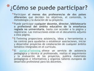 Participan  al menos dos profesores/as de dos países diferentes  que deciden los objetivos, el contenido, la metodología y la duración de su proyecto.  Puede participar  cualquier docente, director, bibliotecario o profesional del ámbito educativo de la enseñanza reglada no universitaria , basta con acceder a la página y registrarse. Las instrucciones están en el documento adjunto a esta página.  E-Twinning proporciona asistencia, ideas y herramientas a los centros para ayudarlos a establecer asociaciones, iniciar y desarrollar proyectos de colaboración de cualquier ámbito temático integrados en el currículo.  El   portal eTwinning    ofrece un servicio de asistencia pedagógica y técnica al profesorado, realiza el seguimiento y la evaluación de los proyectos, publica materiales pedagógicos e informativos y organiza talleres europeos de desarrollo profesional para los docentes.  