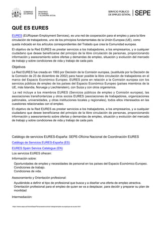 QUÉ ES EURES
EURES (EURopean Employment Services), es una red de cooperación para el empleo y para la libre
circulación de trabajadores, uno de los principios fundamentales de la Unión Europea (UE), como
queda indicado en los artículos correspondientes del Tratado que crea la Comunidad europea.
El objetivo de la Red EURES es prestar servicios a los trabajadores, a los empresarios, y a cualquier
ciudadano que desee beneficiarse del principio de la libre circulación de personas, proporcionando
información y asesoramiento sobre ofertas y demandas de empleo, situación y evolución del mercado
de trabajo y sobre condiciones de vida y trabajo de cada país
Objetivos
La Red EURES fue creada en 1993 por Decisión de la Comisión europea, (sustituida por la Decisión de
la Comisión de 23 de diciembre de 2002) para hacer posible la libre circulación de trabajadores en el
marco del Espacio Económico Europeo. EURES pone en relación a la Comisión europea con los
servicios públicos de empleo de los países del Espacio Económico Europeo (países miembros de la
UE, más Islandia, Noruega y Liechtenstein), con Suiza y con otros organismos.
La red incluye a los miembros EURES (Servicios públicos de empleo y Comisión europea), las
asociaciones transfronterizas y otros socios EURES (asociaciones de trabajadores, organizaciones
patronales, universidades, y otras instituciones locales y regionales), todos ellos interesados en las
cuestiones relacionadas con el empleo.
El objetivo de la Red EURES es prestar servicios a los trabajadores, a los empresarios, y a cualquier
ciudadano que desee beneficiarse del principio de la libre circulación de personas, proporcionando
información y asesoramiento sobre ofertas y demandas de empleo, situación y evolución del mercado
de trabajo y sobre condiciones de vida y trabajo de cada país
Catálogo de servicios EURES-España: SEPE-Oficina Nacional de Coordinación EURES
Catálogo de Servicios EURES-España (ES)
EURES Spain Service Catalogue (EN)
Los servicios EURES ofrecen:
Información sobre:
Oportunidades de empleo y necesidades de personal en los países del Espacio Económico Europeo.
Condiciones de trabajo.
Condiciones de vida.
Asesoramiento y Orientación profesional:
Ayudándole a definir el tipo de profesional que busca y a diseñar una oferta de empleo atractiva.
Orientación profesional para el empleo de quien se va a desplazar, para decidir y preparar su plan de
movilidad
Intermediación:
https://www.sepe.es/HomeSepe/Personas/encontrar-trabajo/empleo-europa/que-es-eures.html
 