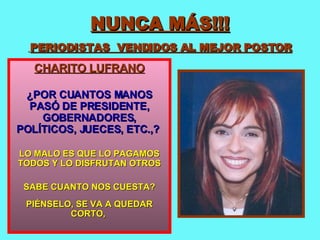 NUNCA MÁS!!!   PERIODISTAS  VENDIDOS AL MEJOR POSTOR CHARITO LUFRANO ¿POR CUANTOS MANOS PASÓ DE PRESIDENTE, GOBERNADORES, POLÍTICOS, JUECES, ETC.,?   LO MALO ES QUE LO PAGAMOS TODOS Y LO DISFRUTAN OTROS SABE CUANTO NOS CUESTA? PIÉNSELO, SE VA A QUEDAR CORTO,  